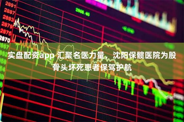 实盘配资app 汇聚名医力量，沈阳保髋医院为股骨头坏死患者保驾护航