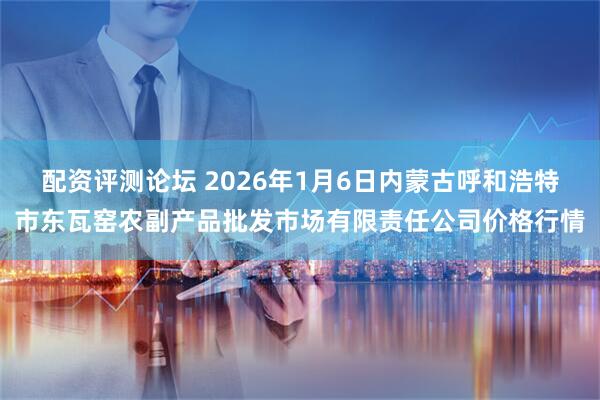 配资评测论坛 2026年1月6日内蒙古呼和浩特市东瓦窑农副产品批发市场有限责任公司价格行情